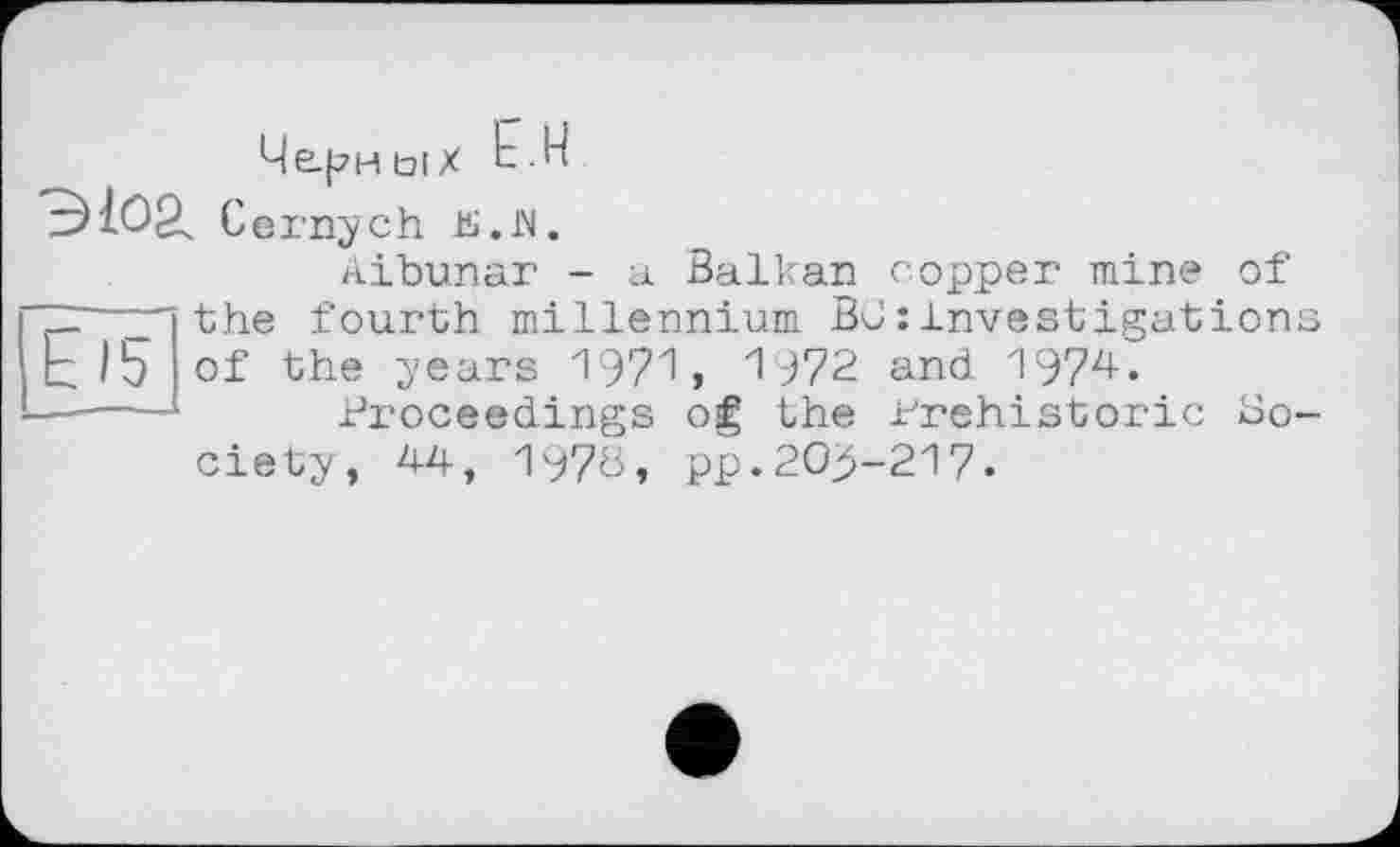 ﻿Че-pHÜlX Ь.Н
эюа. Cernych is.JN.
Aibunar - a Balkan copper mine of ~—z'the fourth millennium BC:investigation; bib of the years 1971» 1972 and 1974.
■ ■—*	Proceedings og the Prehistoric So-
ciety, 44, 1970, pp.20^-217.